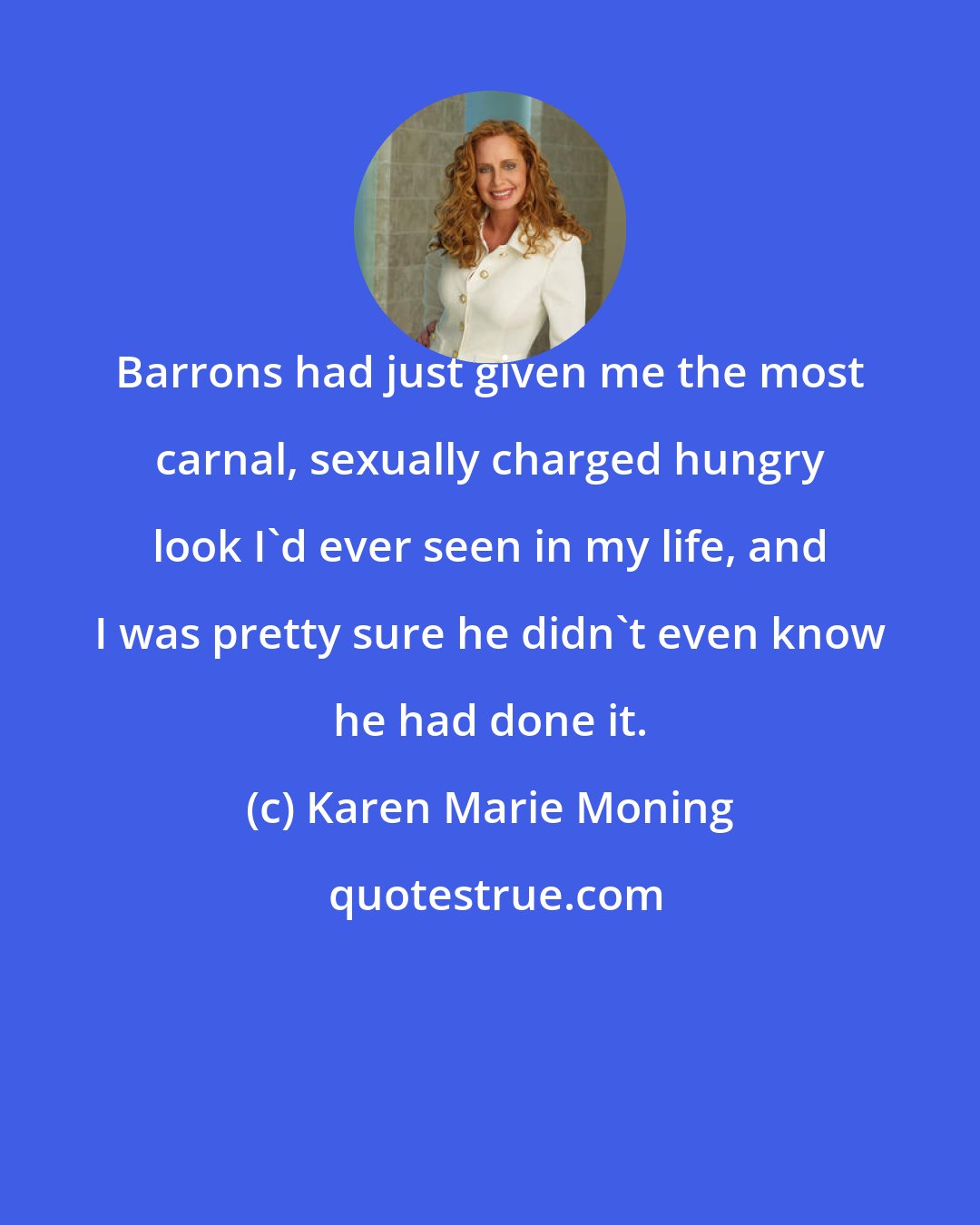 Karen Marie Moning: Barrons had just given me the most carnal, sexually charged hungry look I'd ever seen in my life, and I was pretty sure he didn't even know he had done it.