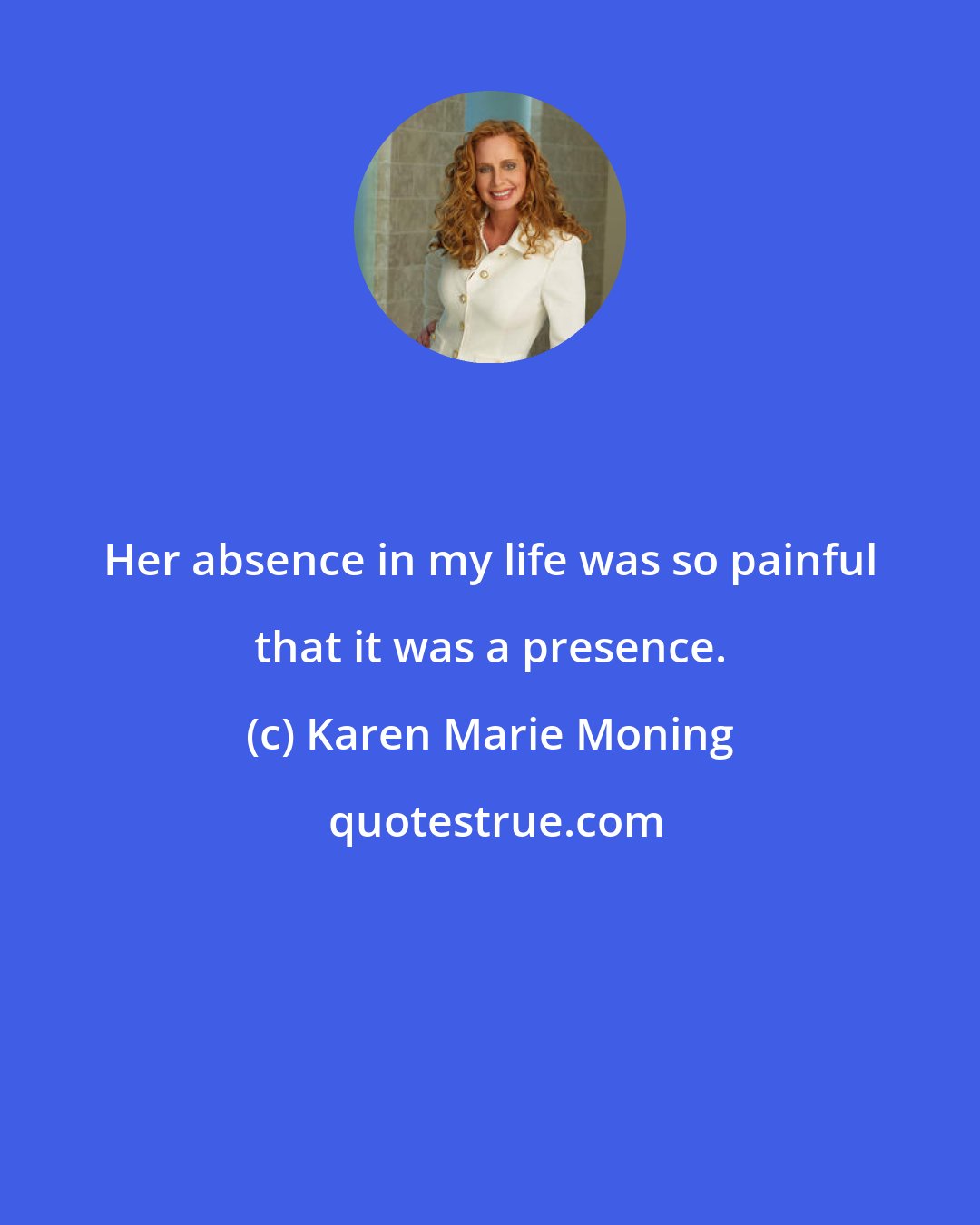 Karen Marie Moning: Her absence in my life was so painful that it was a presence.
