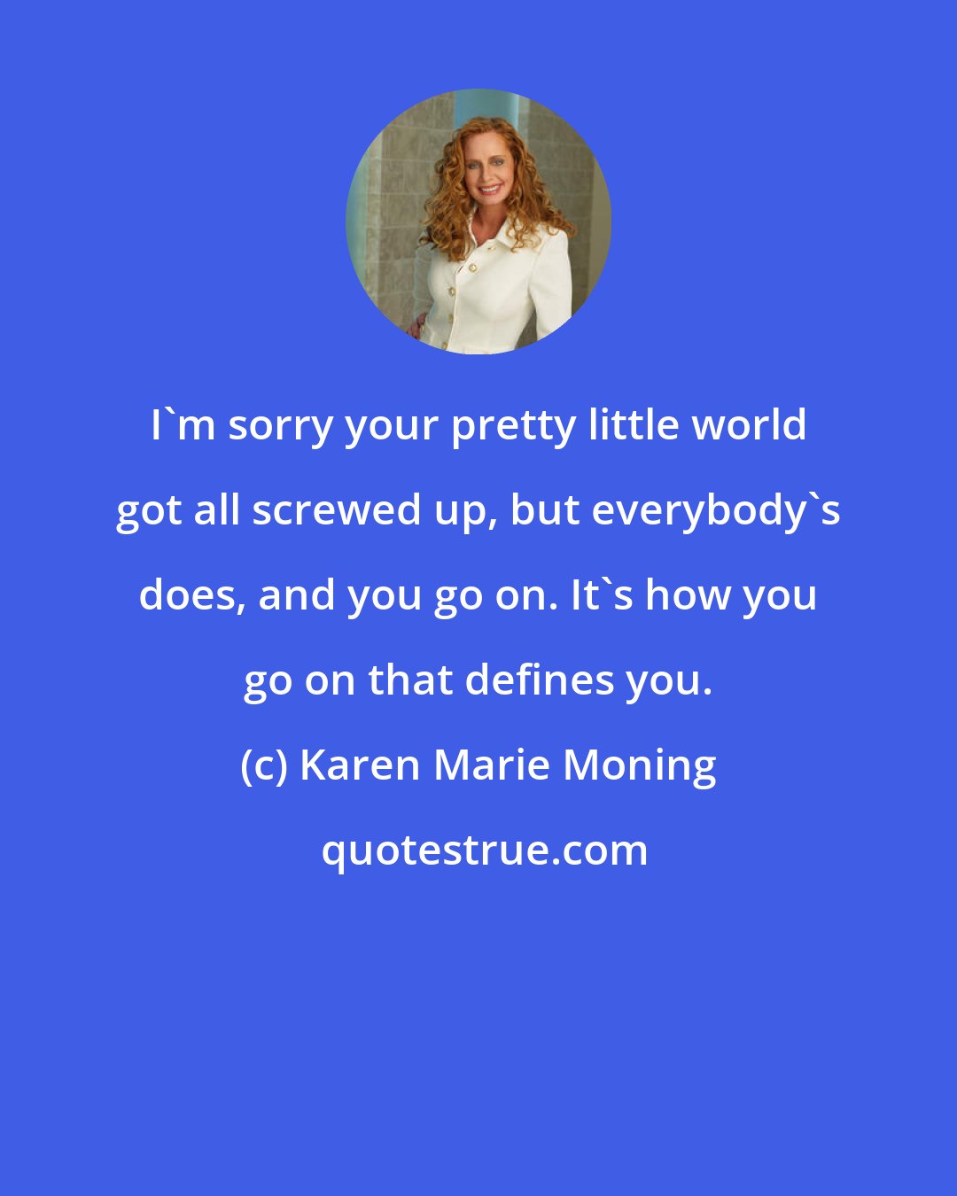 Karen Marie Moning: I'm sorry your pretty little world got all screwed up, but everybody's does, and you go on. It's how you go on that defines you.