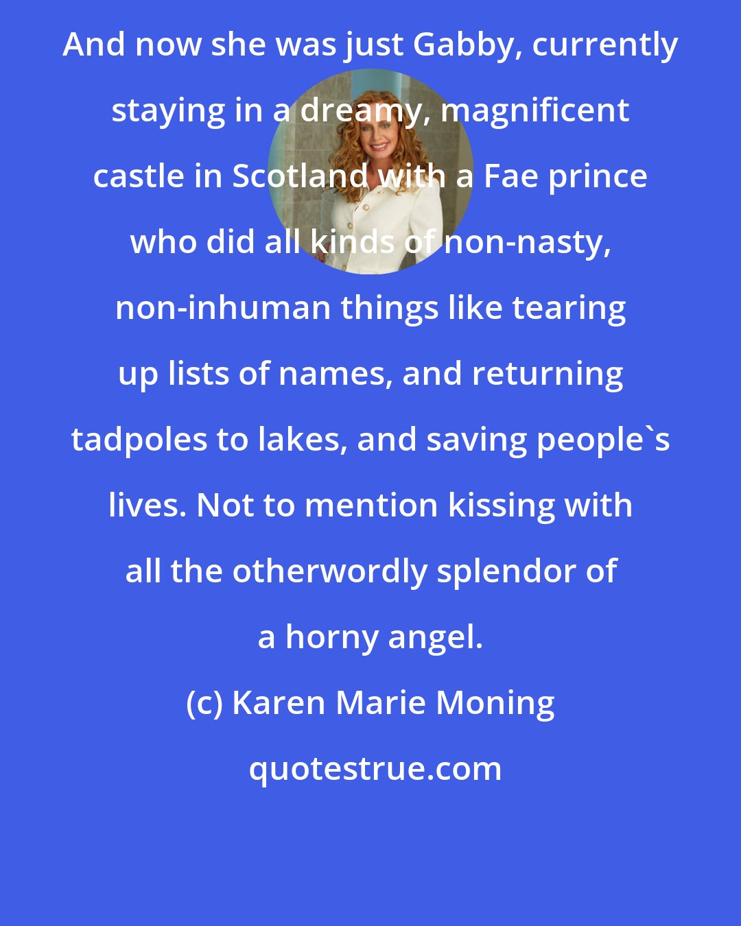 Karen Marie Moning: And now she was just Gabby, currently staying in a dreamy, magnificent castle in Scotland with a Fae prince who did all kinds of non-nasty, non-inhuman things like tearing up lists of names, and returning tadpoles to lakes, and saving people's lives. Not to mention kissing with all the otherwordly splendor of a horny angel.