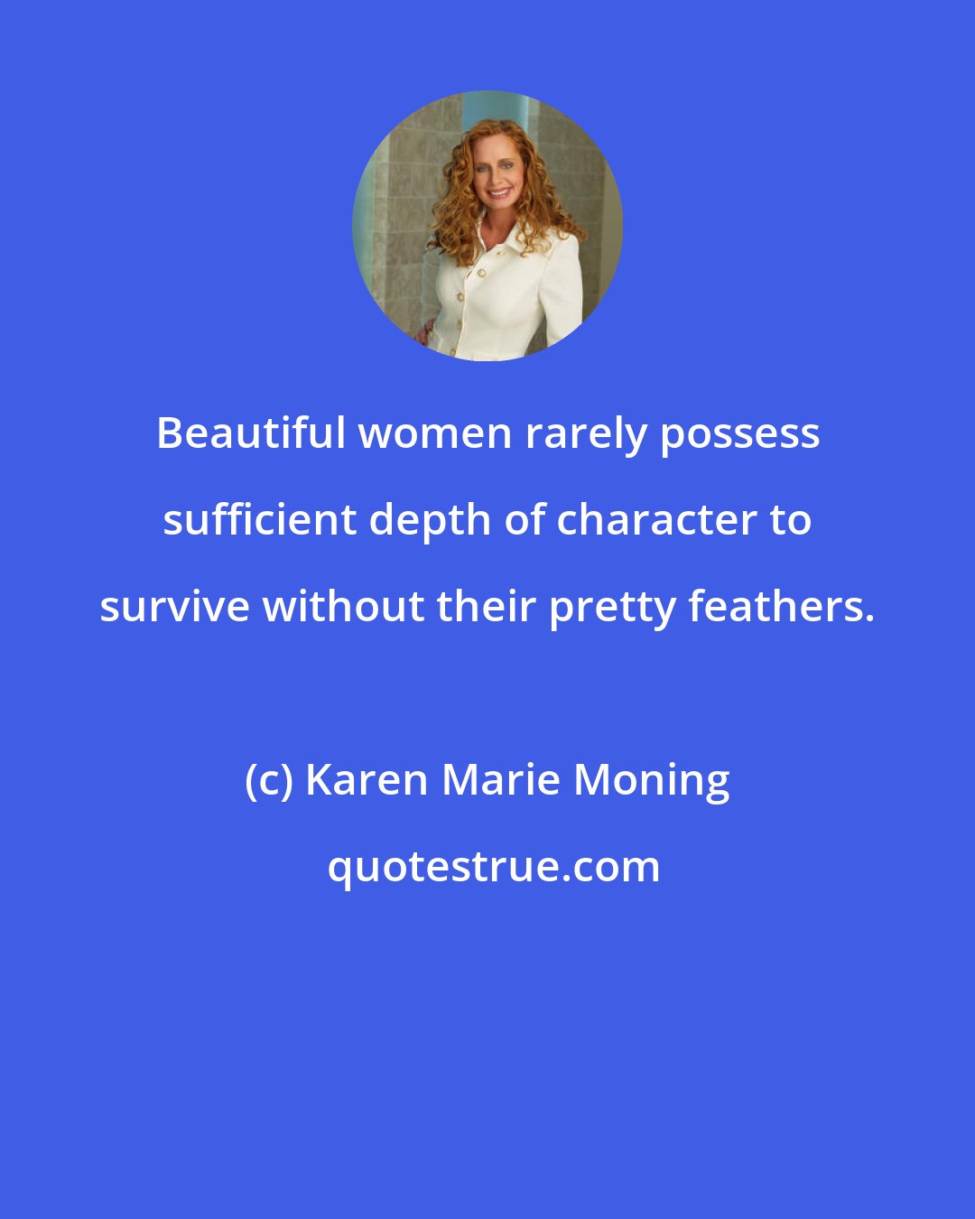 Karen Marie Moning: Beautiful women rarely possess sufficient depth of character to survive without their pretty feathers.
