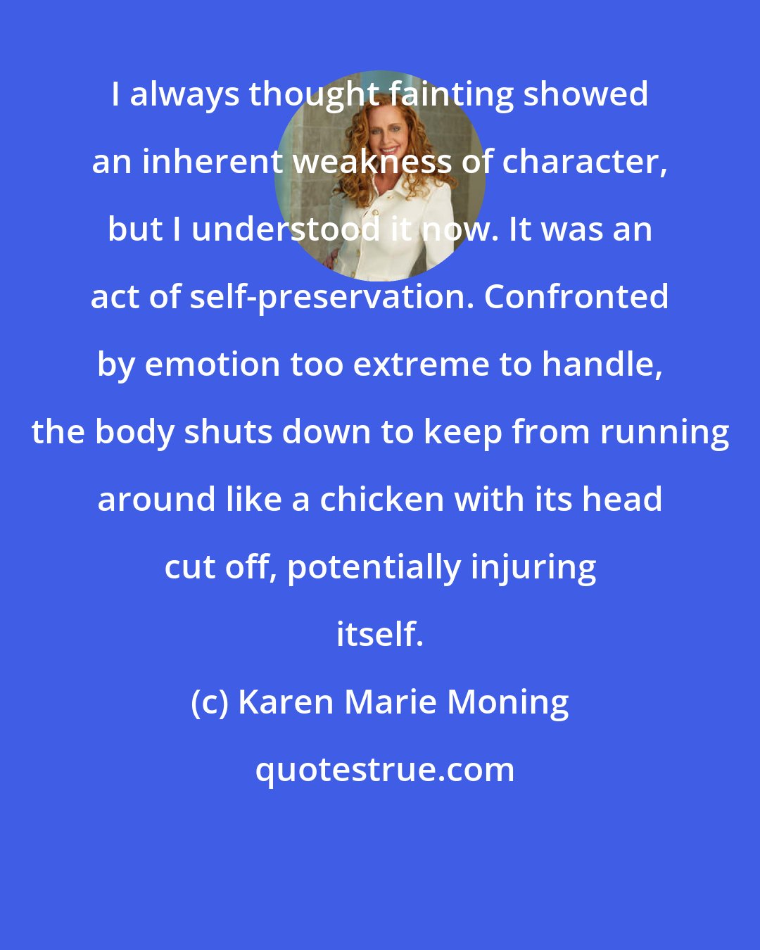 Karen Marie Moning: I always thought fainting showed an inherent weakness of character, but I understood it now. It was an act of self-preservation. Confronted by emotion too extreme to handle, the body shuts down to keep from running around like a chicken with its head cut off, potentially injuring itself.
