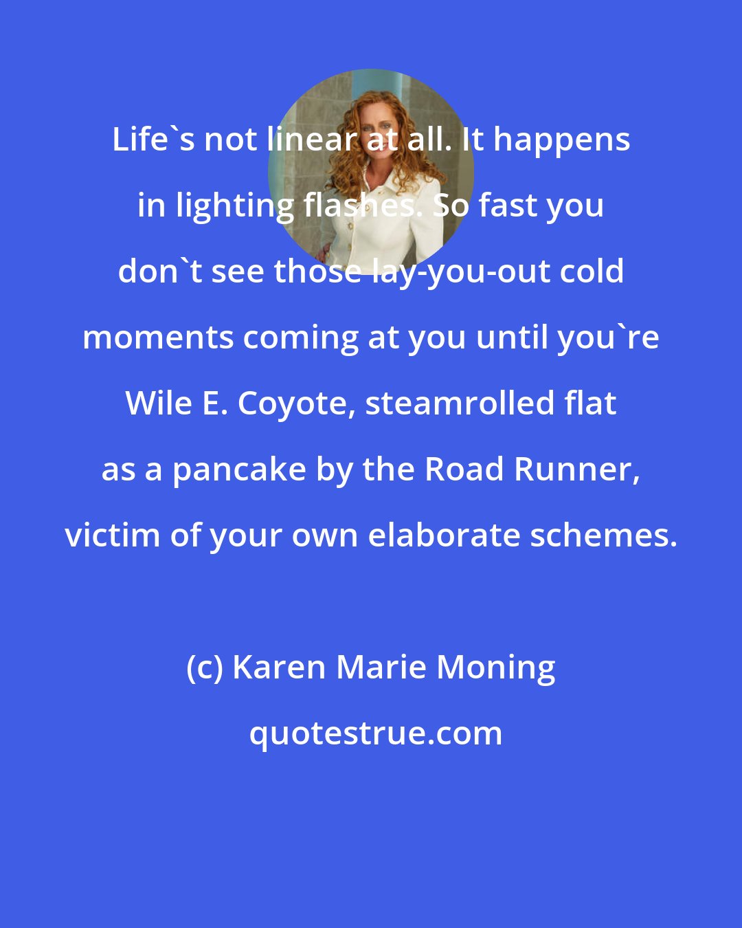 Karen Marie Moning: Life's not linear at all. It happens in lighting flashes. So fast you don't see those lay-you-out cold moments coming at you until you're Wile E. Coyote, steamrolled flat as a pancake by the Road Runner, victim of your own elaborate schemes.