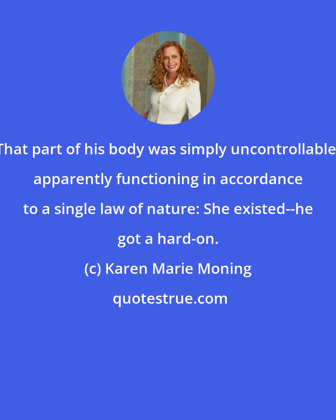 Karen Marie Moning: That part of his body was simply uncontrollable, apparently functioning in accordance to a single law of nature: She existed--he got a hard-on.