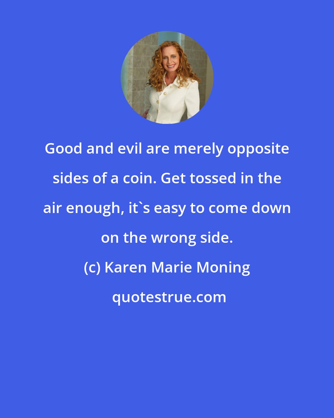Karen Marie Moning: Good and evil are merely opposite sides of a coin. Get tossed in the air enough, it's easy to come down on the wrong side.