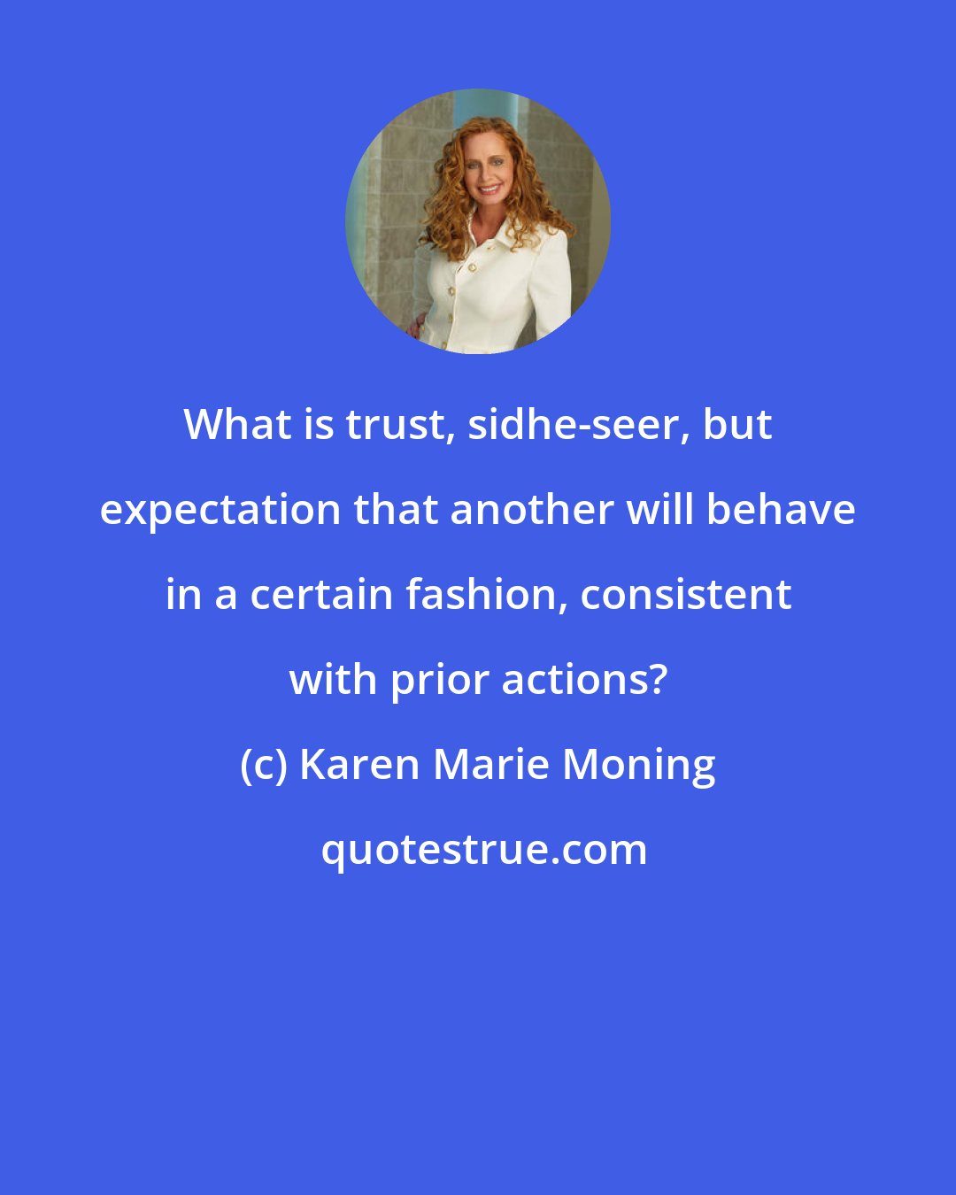 Karen Marie Moning: What is trust, sidhe-seer, but expectation that another will behave in a certain fashion, consistent with prior actions?