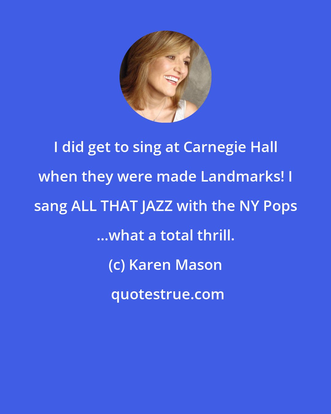 Karen Mason: I did get to sing at Carnegie Hall when they were made Landmarks! I sang ALL THAT JAZZ with the NY Pops ...what a total thrill.