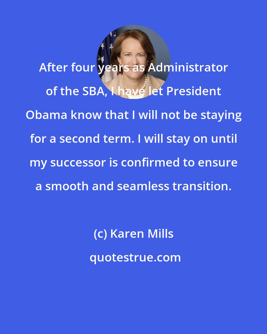 Karen Mills: After four years as Administrator of the SBA, I have let President Obama know that I will not be staying for a second term. I will stay on until my successor is confirmed to ensure a smooth and seamless transition.