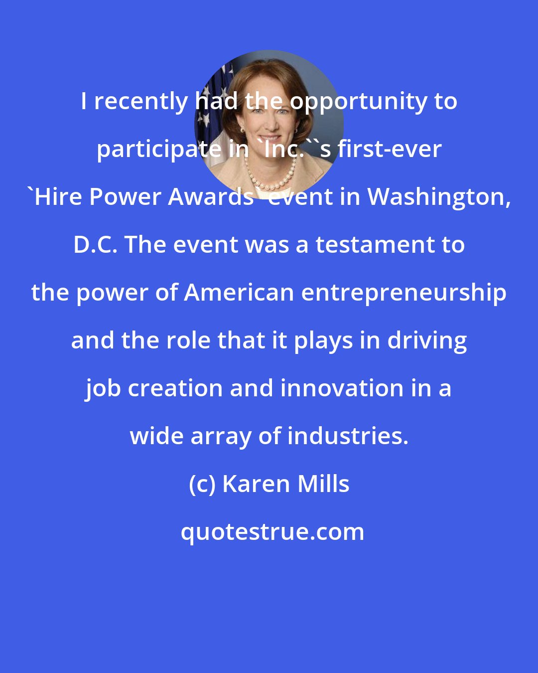 Karen Mills: I recently had the opportunity to participate in 'Inc.''s first-ever 'Hire Power Awards' event in Washington, D.C. The event was a testament to the power of American entrepreneurship and the role that it plays in driving job creation and innovation in a wide array of industries.