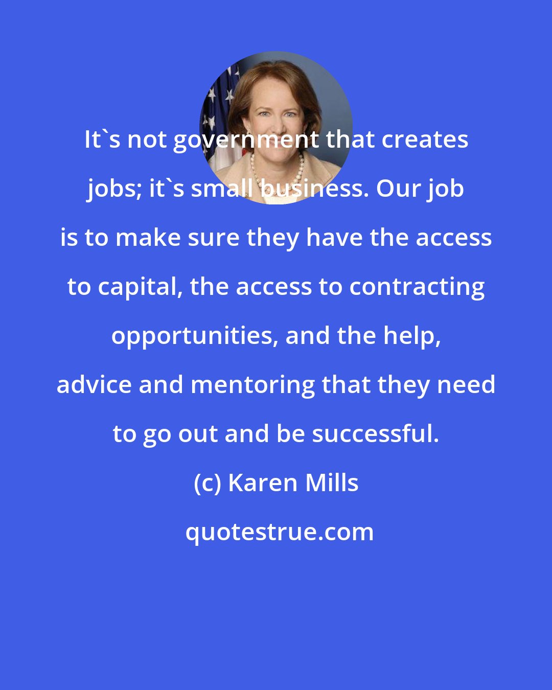 Karen Mills: It's not government that creates jobs; it's small business. Our job is to make sure they have the access to capital, the access to contracting opportunities, and the help, advice and mentoring that they need to go out and be successful.