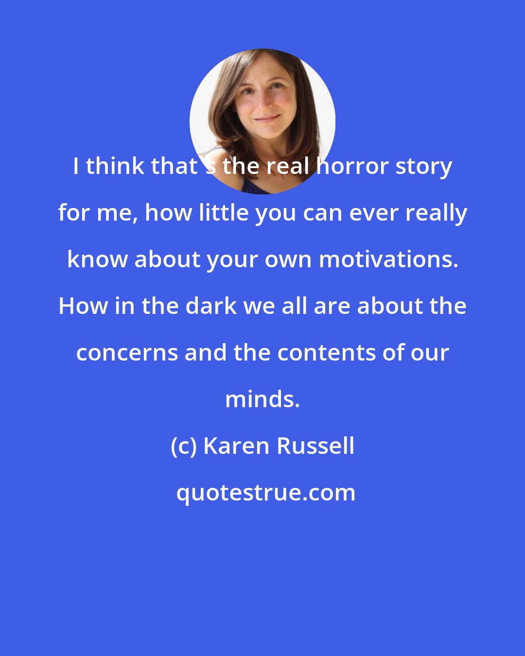 Karen Russell: I think that's the real horror story for me, how little you can ever really know about your own motivations. How in the dark we all are about the concerns and the contents of our minds.