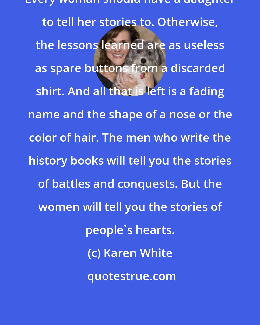 Karen White: Every woman should have a daughter to tell her stories to. Otherwise, the lessons learned are as useless as spare buttons from a discarded shirt. And all that is left is a fading name and the shape of a nose or the color of hair. The men who write the history books will tell you the stories of battles and conquests. But the women will tell you the stories of people's hearts.