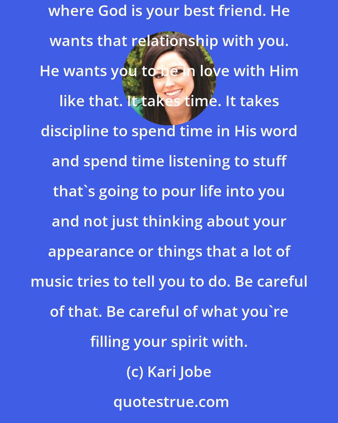 Kari Jobe: It's so important to have your own relationship with the Lord. That is the number one thing I would say. Be sure that you are getting to a place where God is your best friend. He wants that relationship with you. He wants you to be in love with Him like that. It takes time. It takes discipline to spend time in His word and spend time listening to stuff that's going to pour life into you and not just thinking about your appearance or things that a lot of music tries to tell you to do. Be careful of that. Be careful of what you're filling your spirit with.
