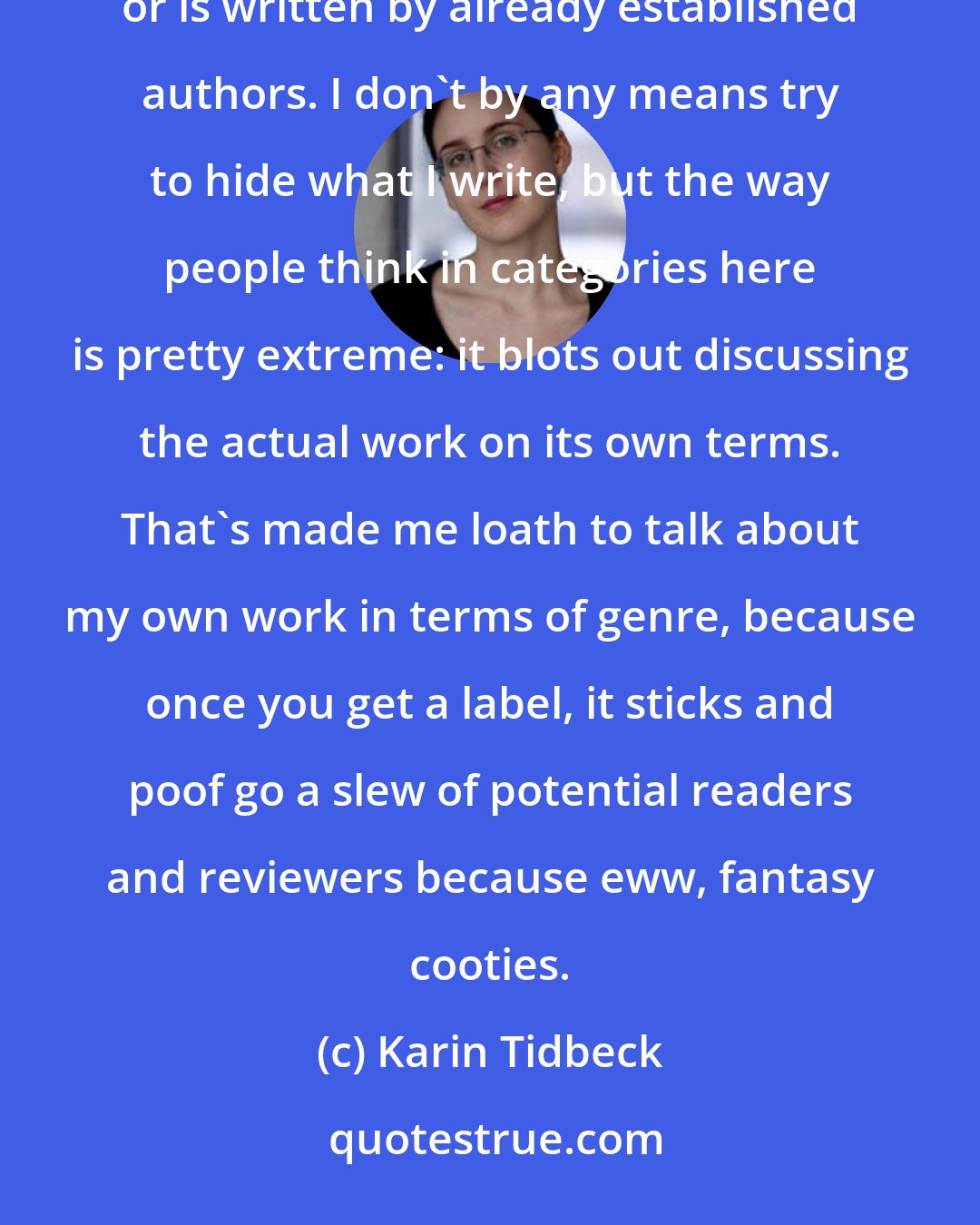 Karin Tidbeck: I come from a nation where fantastic fiction has a very low status, unless it fits into some very specific categories or is written by already established authors. I don't by any means try to hide what I write, but the way people think in categories here is pretty extreme: it blots out discussing the actual work on its own terms. That's made me loath to talk about my own work in terms of genre, because once you get a label, it sticks and poof go a slew of potential readers and reviewers because eww, fantasy cooties.