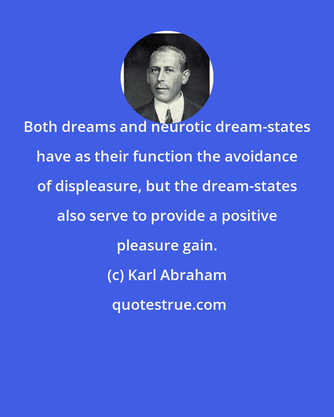 Karl Abraham: Both dreams and neurotic dream-states have as their function the avoidance of displeasure, but the dream-states also serve to provide a positive pleasure gain.