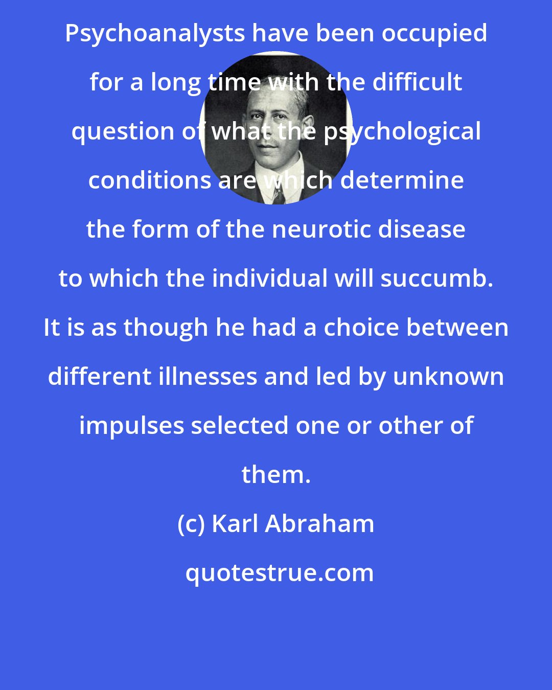 Karl Abraham: Psychoanalysts have been occupied for a long time with the difficult question of what the psychological conditions are which determine the form of the neurotic disease to which the individual will succumb. It is as though he had a choice between different illnesses and led by unknown impulses selected one or other of them.