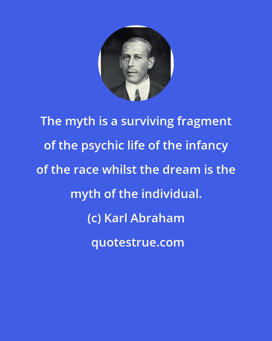 Karl Abraham: The myth is a surviving fragment of the psychic life of the infancy of the race whilst the dream is the myth of the individual.