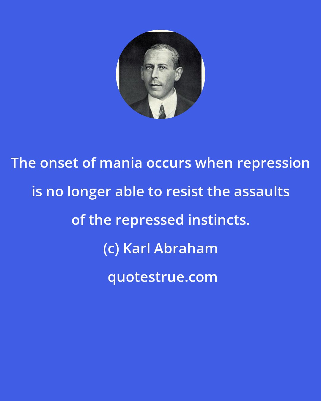 Karl Abraham: The onset of mania occurs when repression is no longer able to resist the assaults of the repressed instincts.
