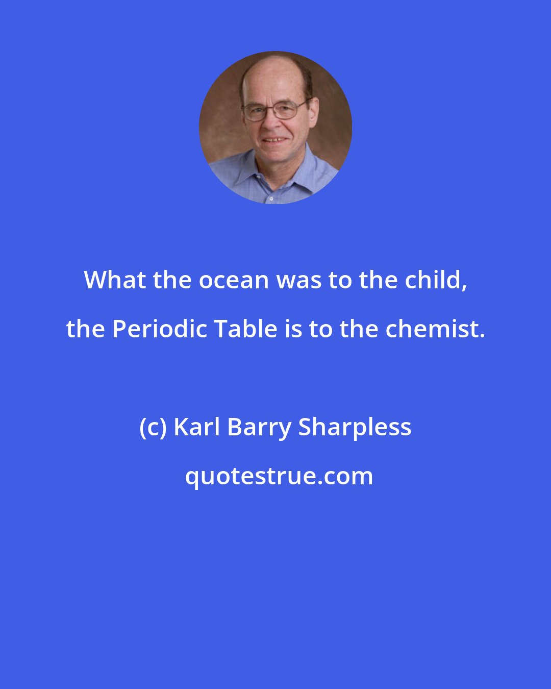 Karl Barry Sharpless: What the ocean was to the child, the Periodic Table is to the chemist.