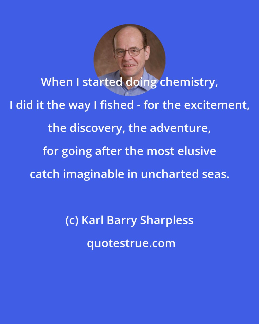 Karl Barry Sharpless: When I started doing chemistry, I did it the way I fished - for the excitement, the discovery, the adventure, for going after the most elusive catch imaginable in uncharted seas.