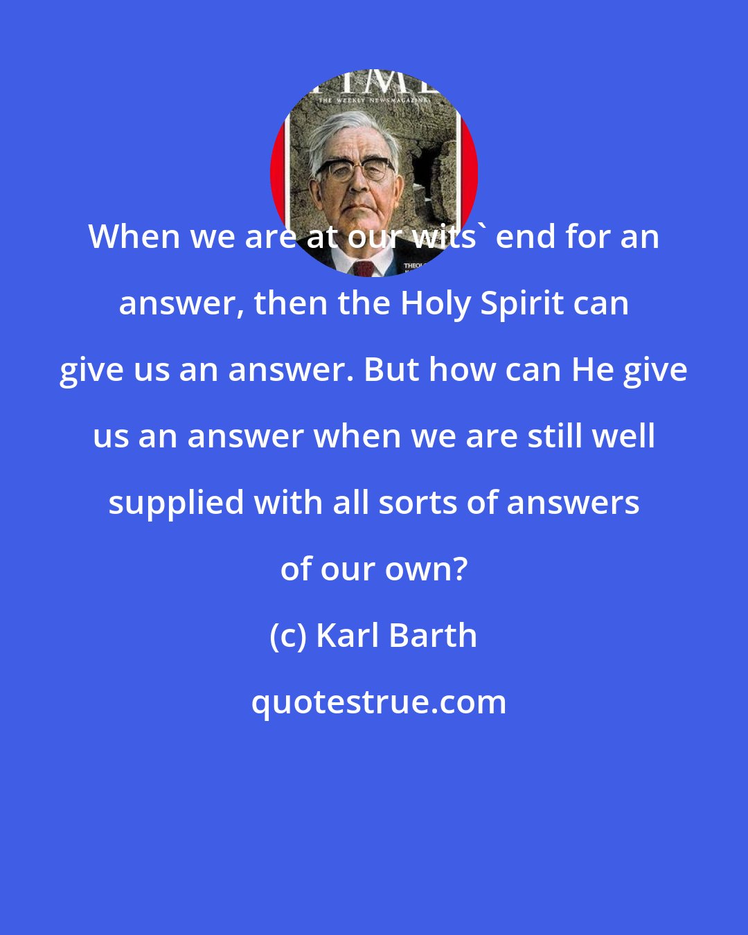 Karl Barth: When we are at our wits' end for an answer, then the Holy Spirit can give us an answer. But how can He give us an answer when we are still well supplied with all sorts of answers of our own?
