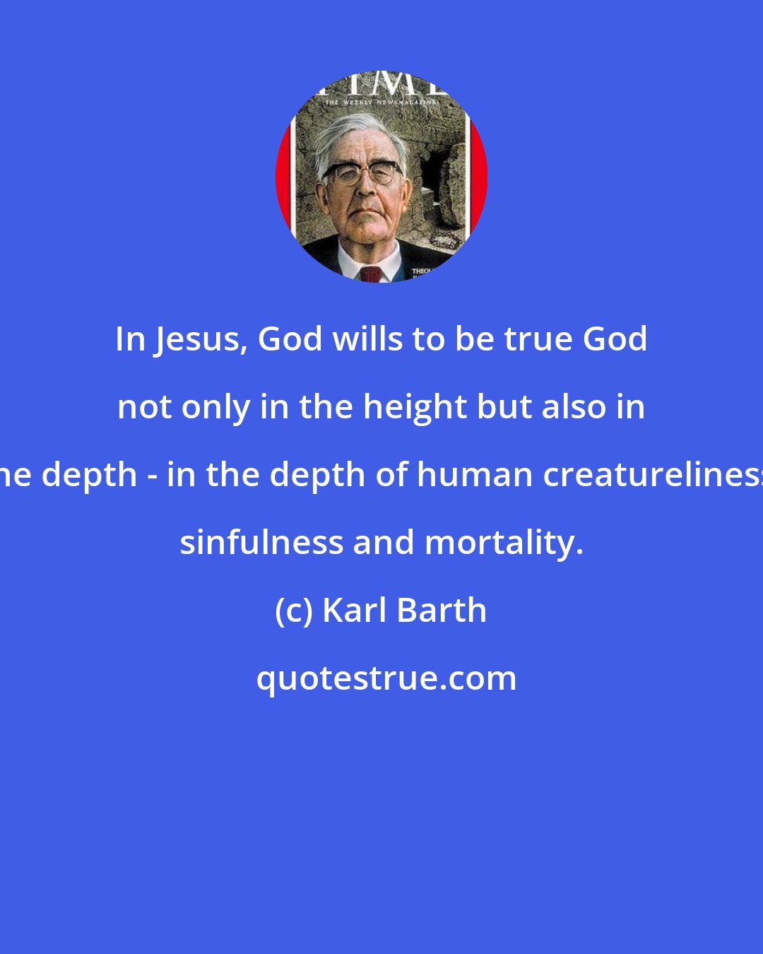 Karl Barth: In Jesus, God wills to be true God not only in the height but also in the depth - in the depth of human creatureliness, sinfulness and mortality.