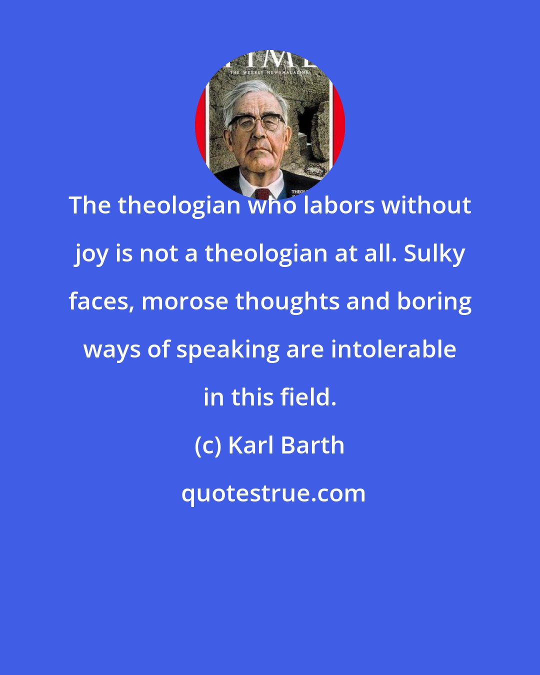 Karl Barth: The theologian who labors without joy is not a theologian at all. Sulky faces, morose thoughts and boring ways of speaking are intolerable in this field.
