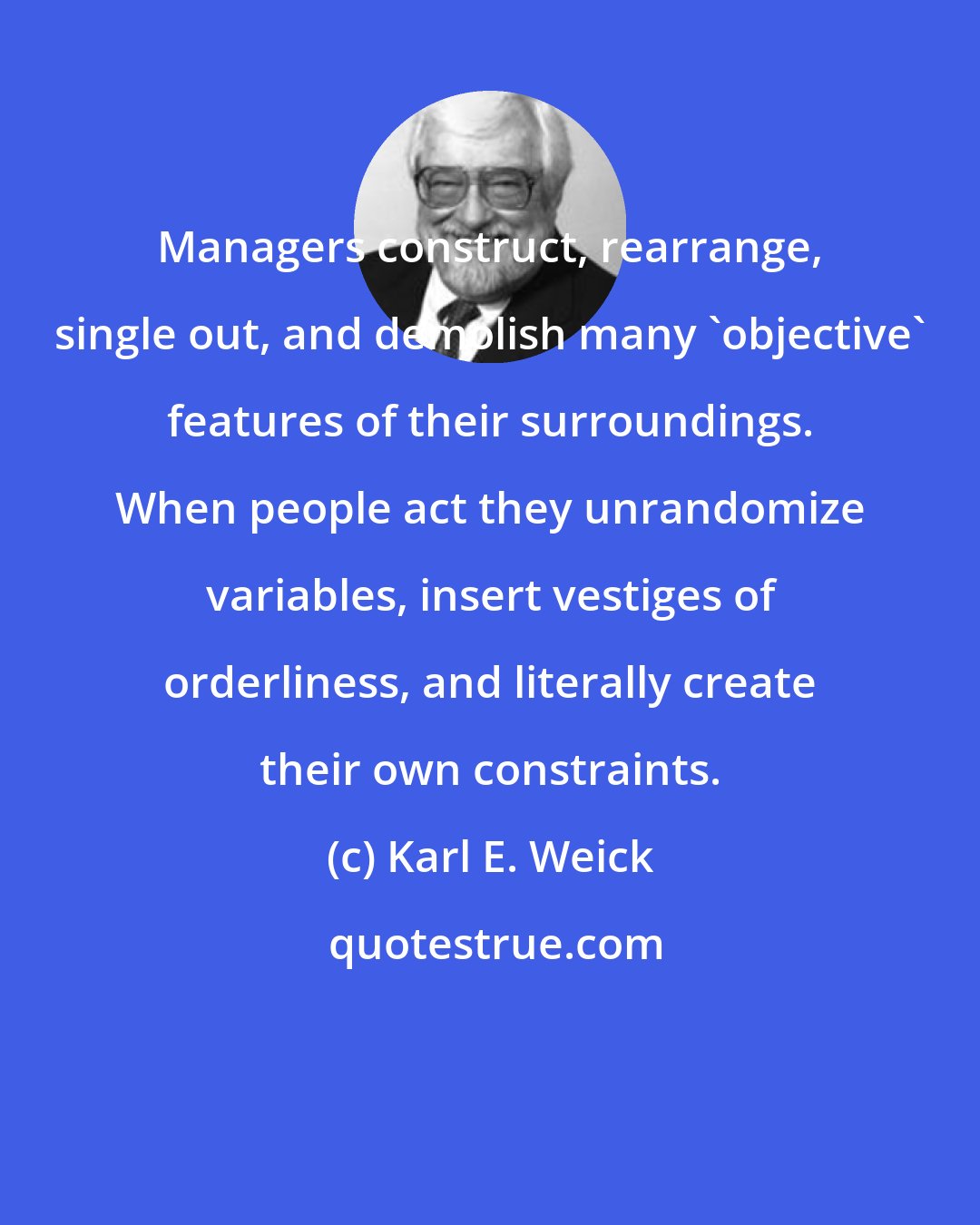 Karl E. Weick: Managers construct, rearrange, single out, and demolish many 'objective' features of their surroundings. When people act they unrandomize variables, insert vestiges of orderliness, and literally create their own constraints.
