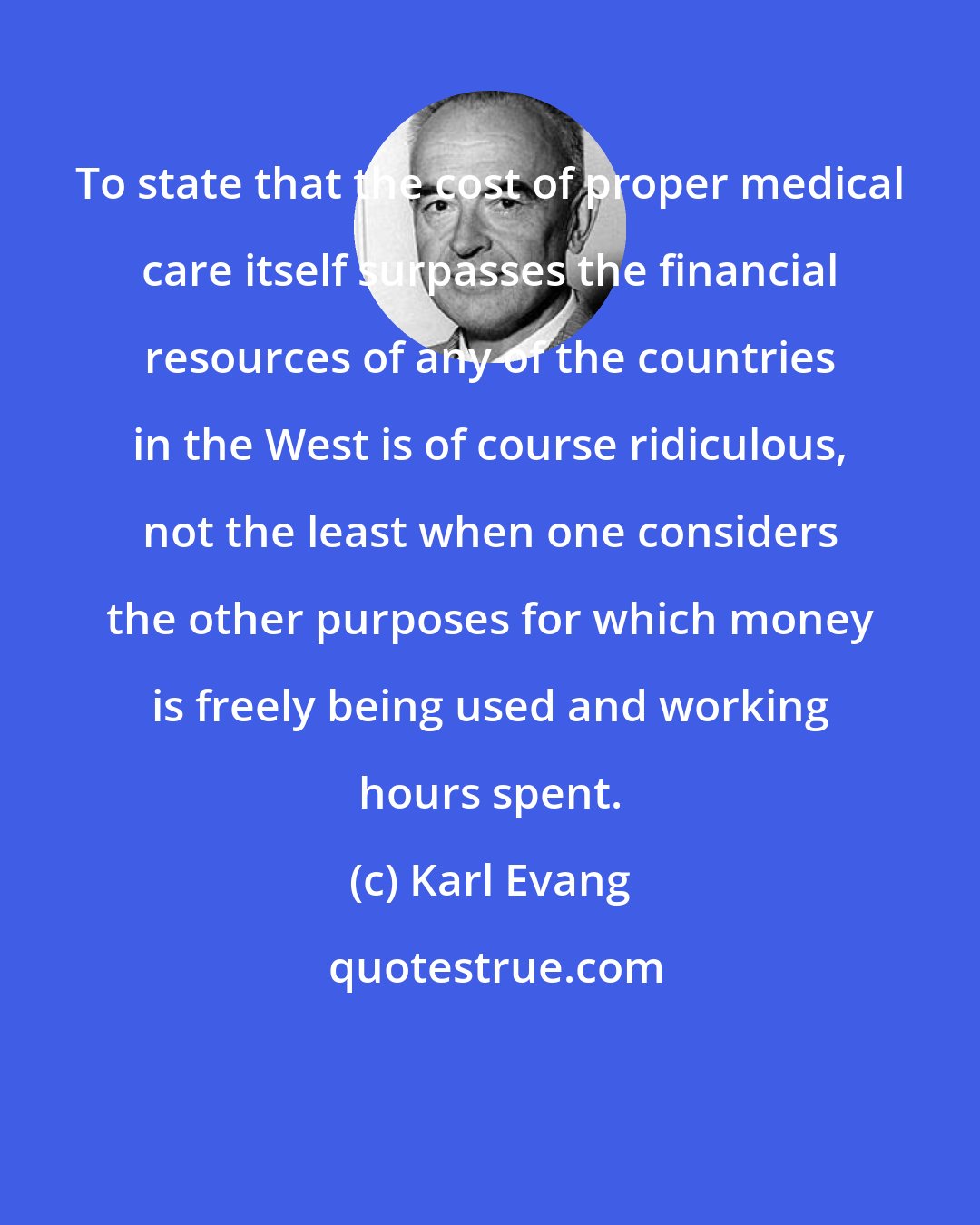 Karl Evang: To state that the cost of proper medical care itself surpasses the financial resources of any of the countries in the West is of course ridiculous, not the least when one considers the other purposes for which money is freely being used and working hours spent.