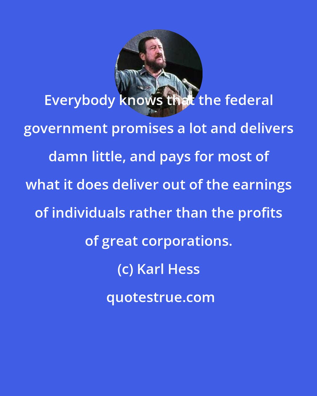 Karl Hess: Everybody knows that the federal government promises a lot and delivers damn little, and pays for most of what it does deliver out of the earnings of individuals rather than the profits of great corporations.