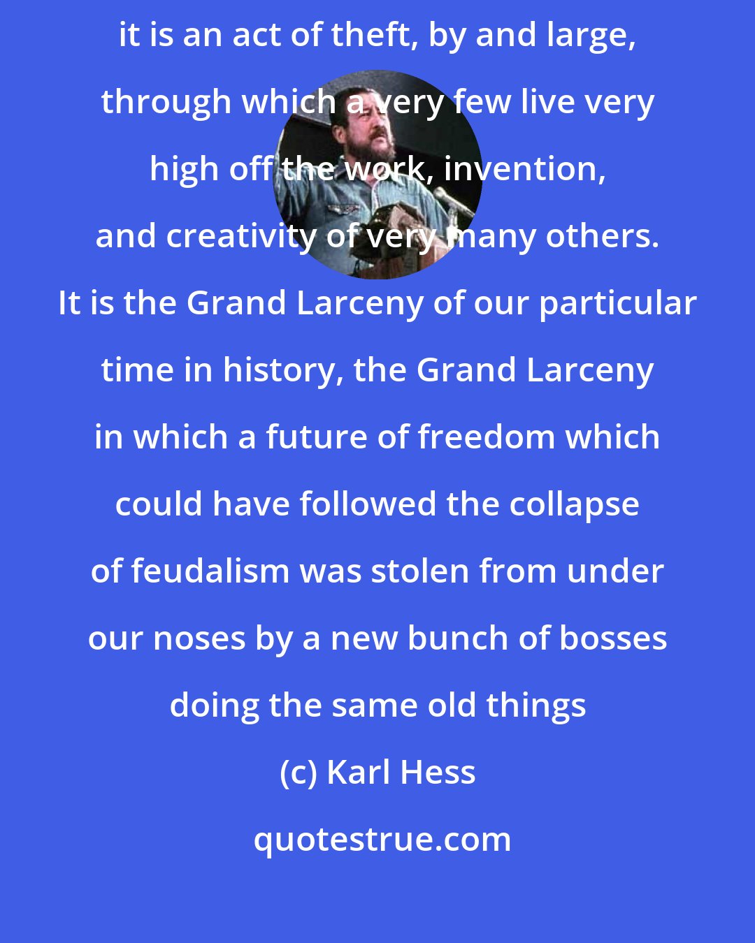 Karl Hess: What I have learned about corporate capitalism, roughly, is that it is an act of theft, by and large, through which a very few live very high off the work, invention, and creativity of very many others. It is the Grand Larceny of our particular time in history, the Grand Larceny in which a future of freedom which could have followed the collapse of feudalism was stolen from under our noses by a new bunch of bosses doing the same old things