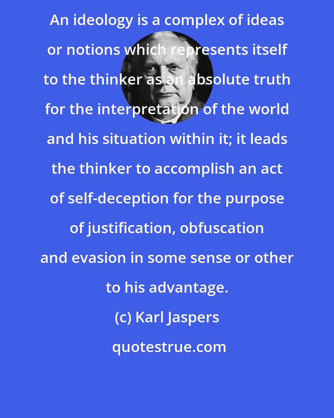 Karl Jaspers: An ideology is a complex of ideas or notions which represents itself to the thinker as an absolute truth for the interpretation of the world and his situation within it; it leads the thinker to accomplish an act of self-deception for the purpose of justification, obfuscation and evasion in some sense or other to his advantage.