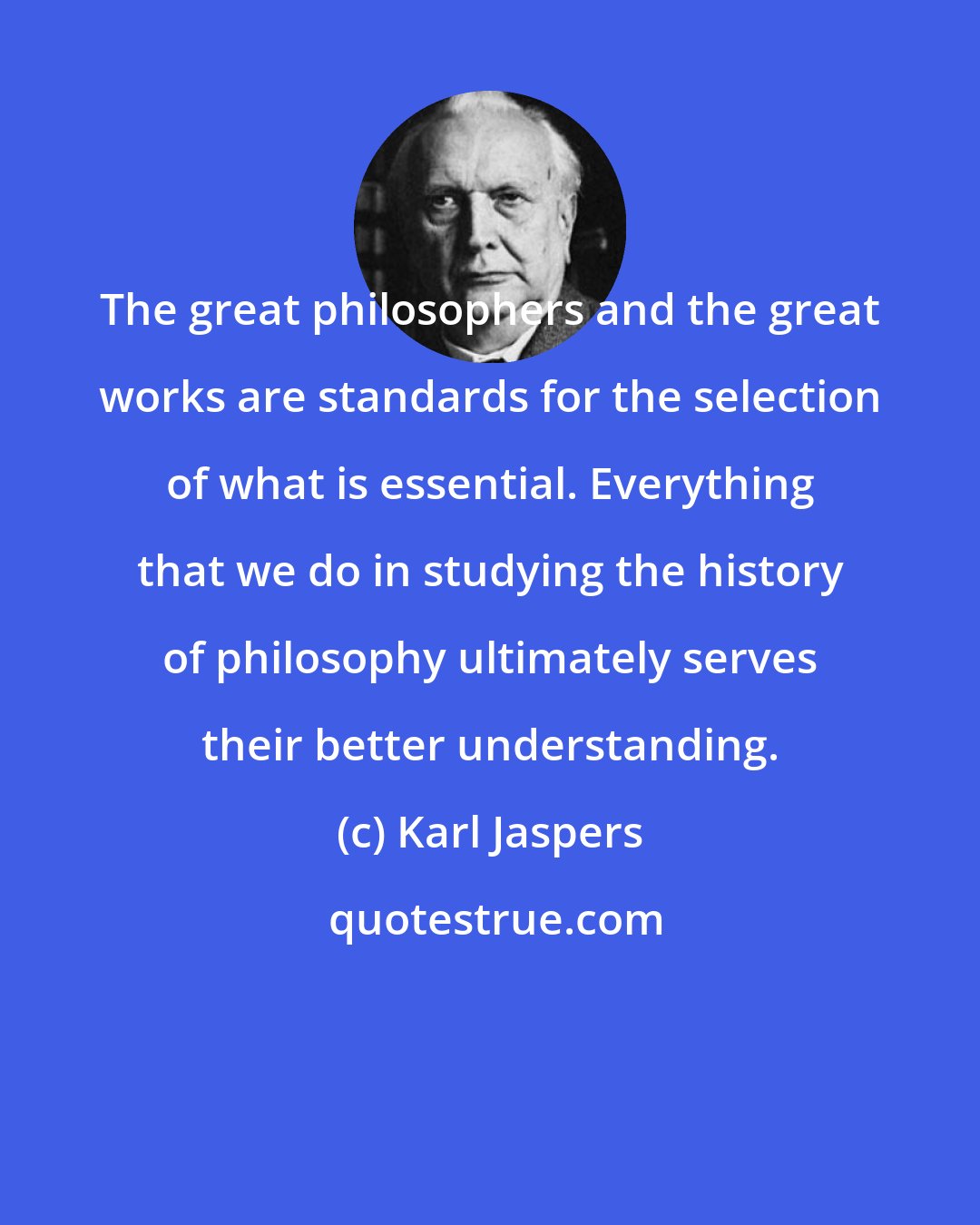 Karl Jaspers: The great philosophers and the great works are standards for the selection of what is essential. Everything that we do in studying the history of philosophy ultimately serves their better understanding.
