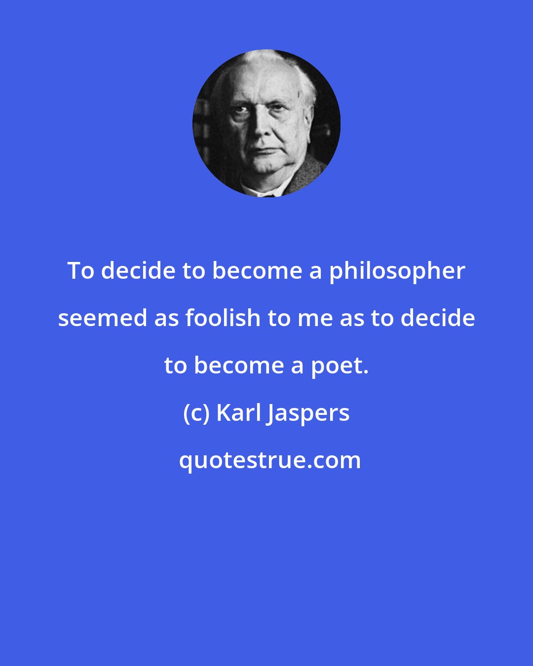 Karl Jaspers: To decide to become a philosopher seemed as foolish to me as to decide to become a poet.