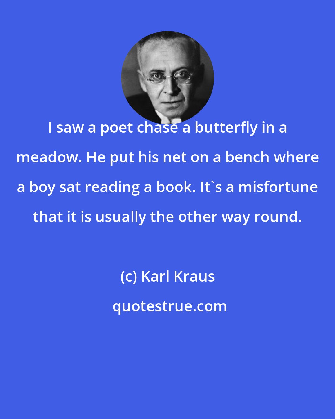 Karl Kraus: I saw a poet chase a butterfly in a meadow. He put his net on a bench where a boy sat reading a book. It's a misfortune that it is usually the other way round.