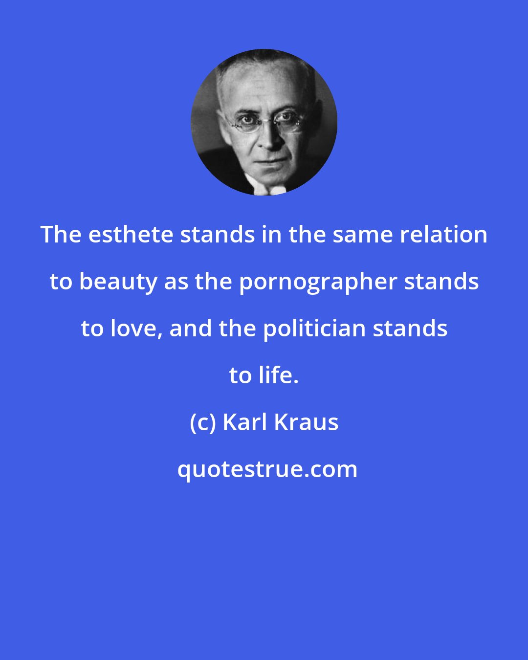 Karl Kraus: The esthete stands in the same relation to beauty as the pornographer stands to love, and the politician stands to life.