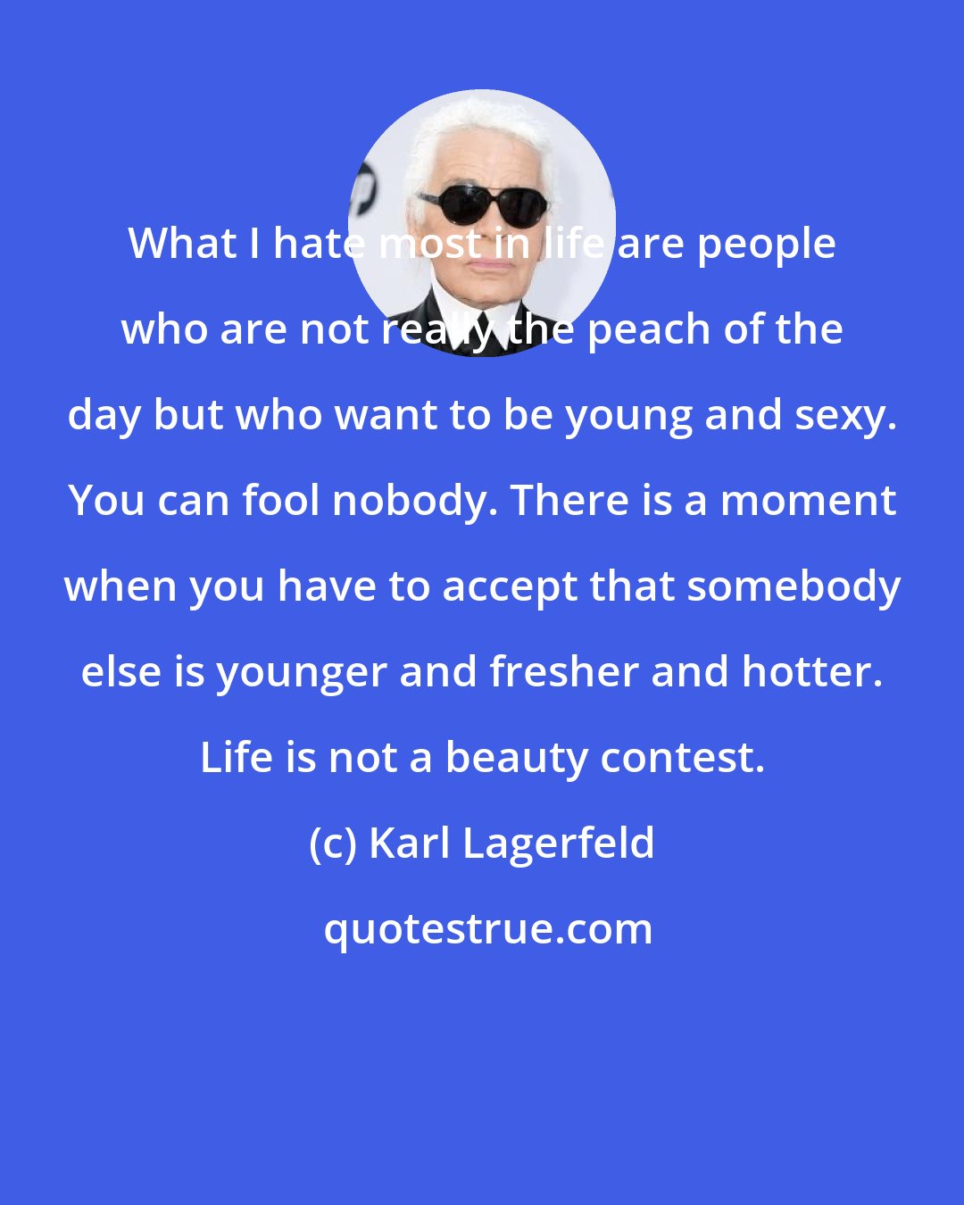 Karl Lagerfeld: What I hate most in life are people who are not really the peach of the day but who want to be young and sexy. You can fool nobody. There is a moment when you have to accept that somebody else is younger and fresher and hotter. Life is not a beauty contest.