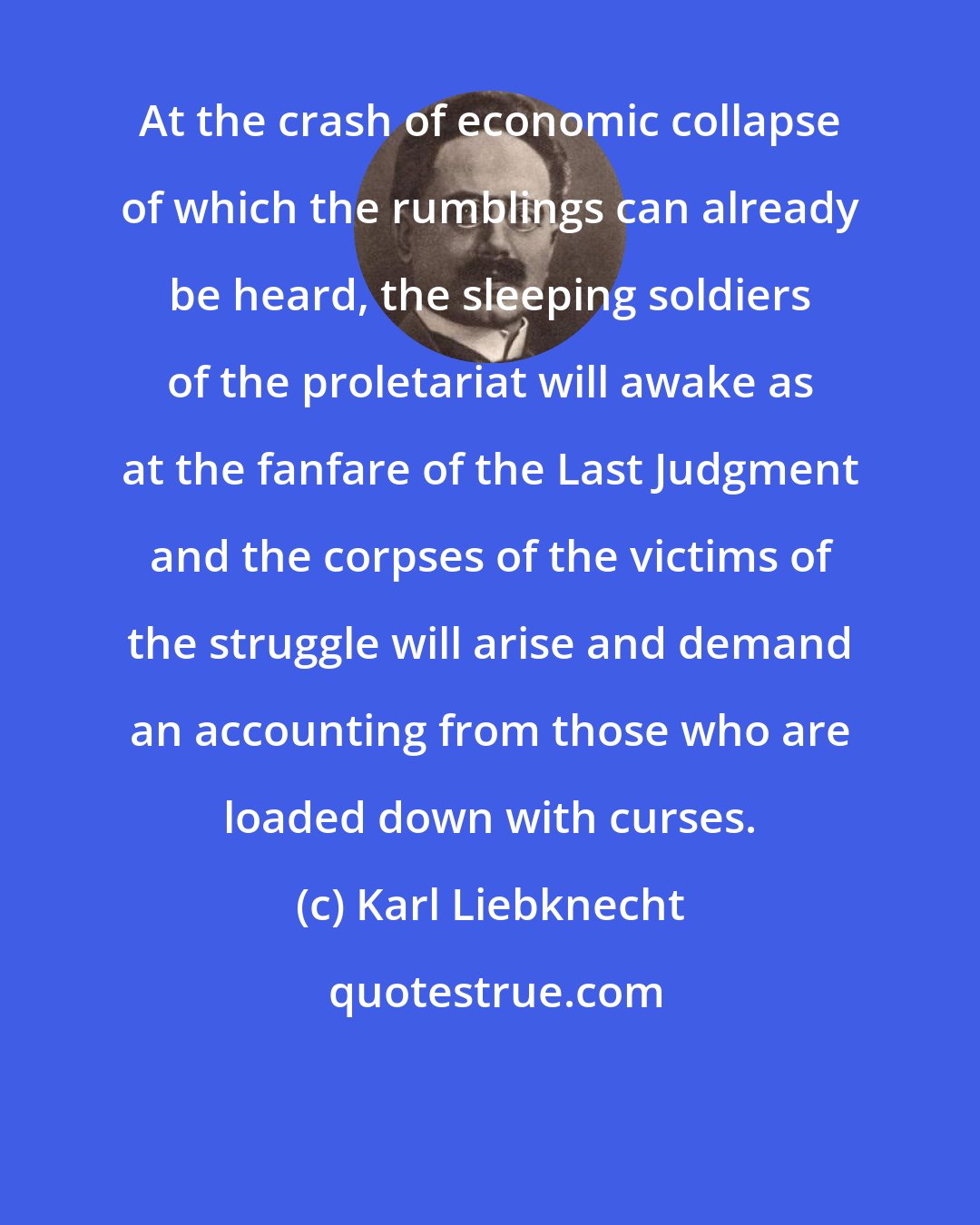 Karl Liebknecht: At the crash of economic collapse of which the rumblings can already be heard, the sleeping soldiers of the proletariat will awake as at the fanfare of the Last Judgment and the corpses of the victims of the struggle will arise and demand an accounting from those who are loaded down with curses.