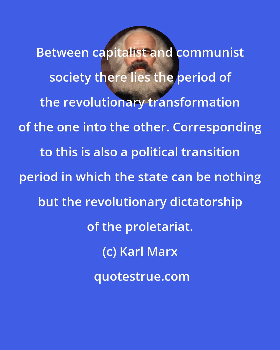 Karl Marx: Between capitalist and communist society there lies the period of the revolutionary transformation of the one into the other. Corresponding to this is also a political transition period in which the state can be nothing but the revolutionary dictatorship of the proletariat.