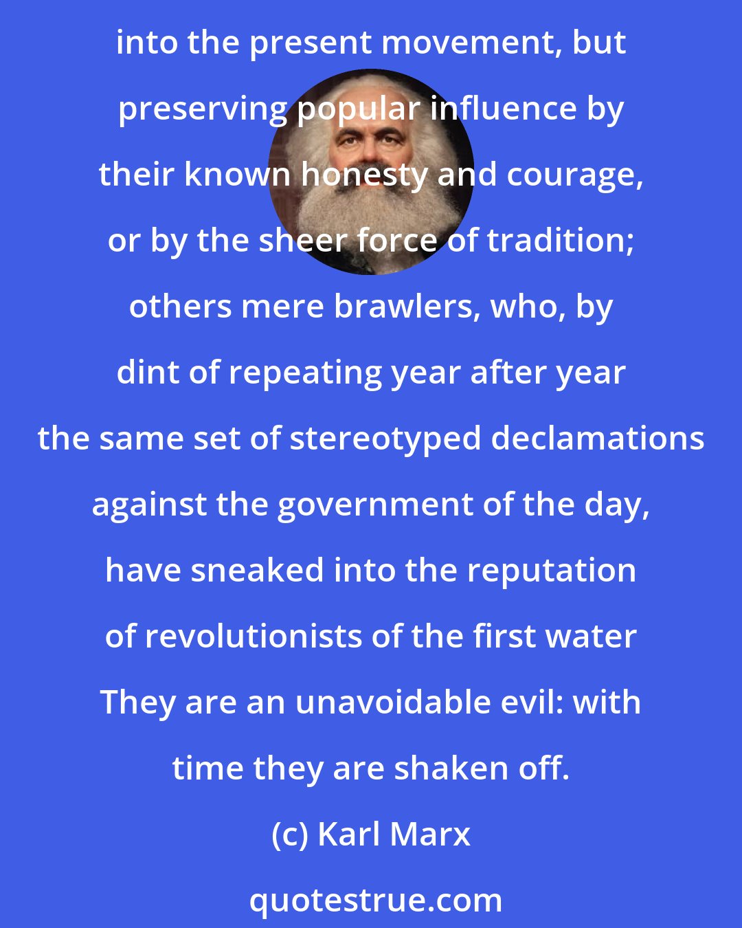 Karl Marx: In every revolution there intrude, at the side of its true agents, men of a different stamp; some of them survivors of and devotees to past revolutions, without insight into the present movement, but preserving popular influence by their known honesty and courage, or by the sheer force of tradition; others mere brawlers, who, by dint of repeating year after year the same set of stereotyped declamations against the government of the day, have sneaked into the reputation of revolutionists of the first water They are an unavoidable evil: with time they are shaken off.