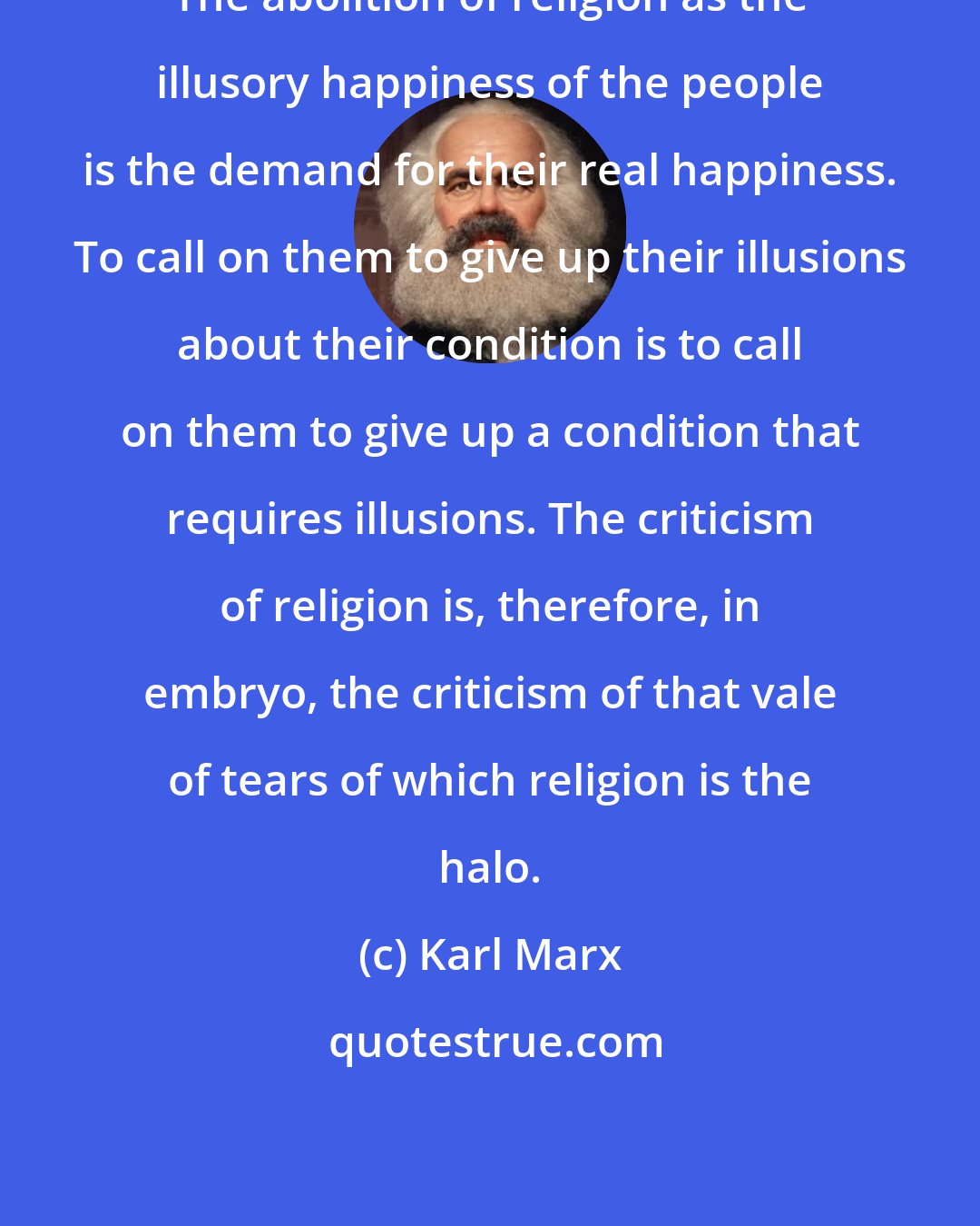 Karl Marx: The abolition of religion as the illusory happiness of the people is the demand for their real happiness. To call on them to give up their illusions about their condition is to call on them to give up a condition that requires illusions. The criticism of religion is, therefore, in embryo, the criticism of that vale of tears of which religion is the halo.
