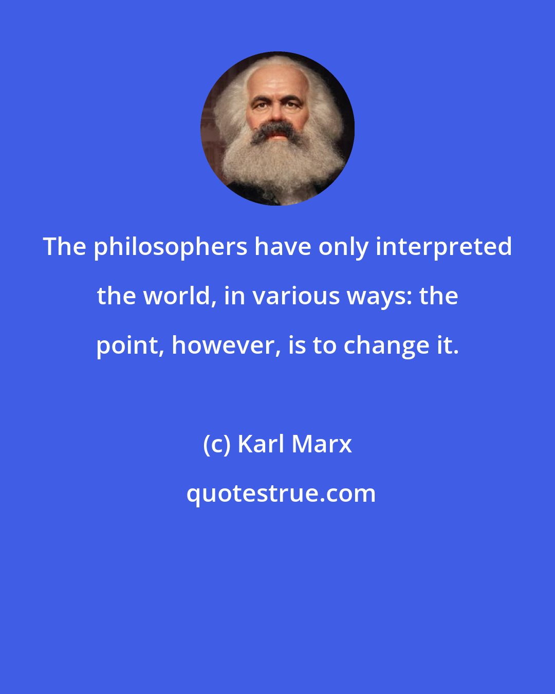 Karl Marx: The philosophers have only interpreted the world, in various ways: the point, however, is to change it.