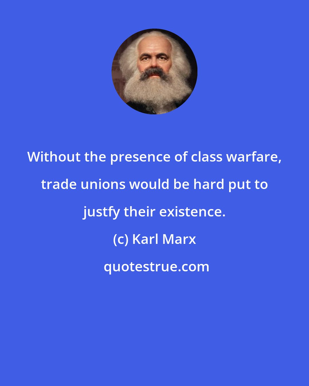 Karl Marx: Without the presence of class warfare, trade unions would be hard put to justfy their existence.