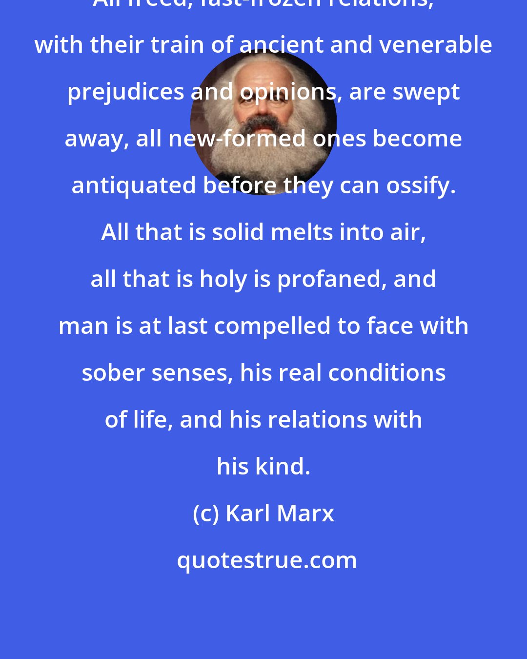 Karl Marx: All freed, fast-frozen relations, with their train of ancient and venerable prejudices and opinions, are swept away, all new-formed ones become antiquated before they can ossify. All that is solid melts into air, all that is holy is profaned, and man is at last compelled to face with sober senses, his real conditions of life, and his relations with his kind.