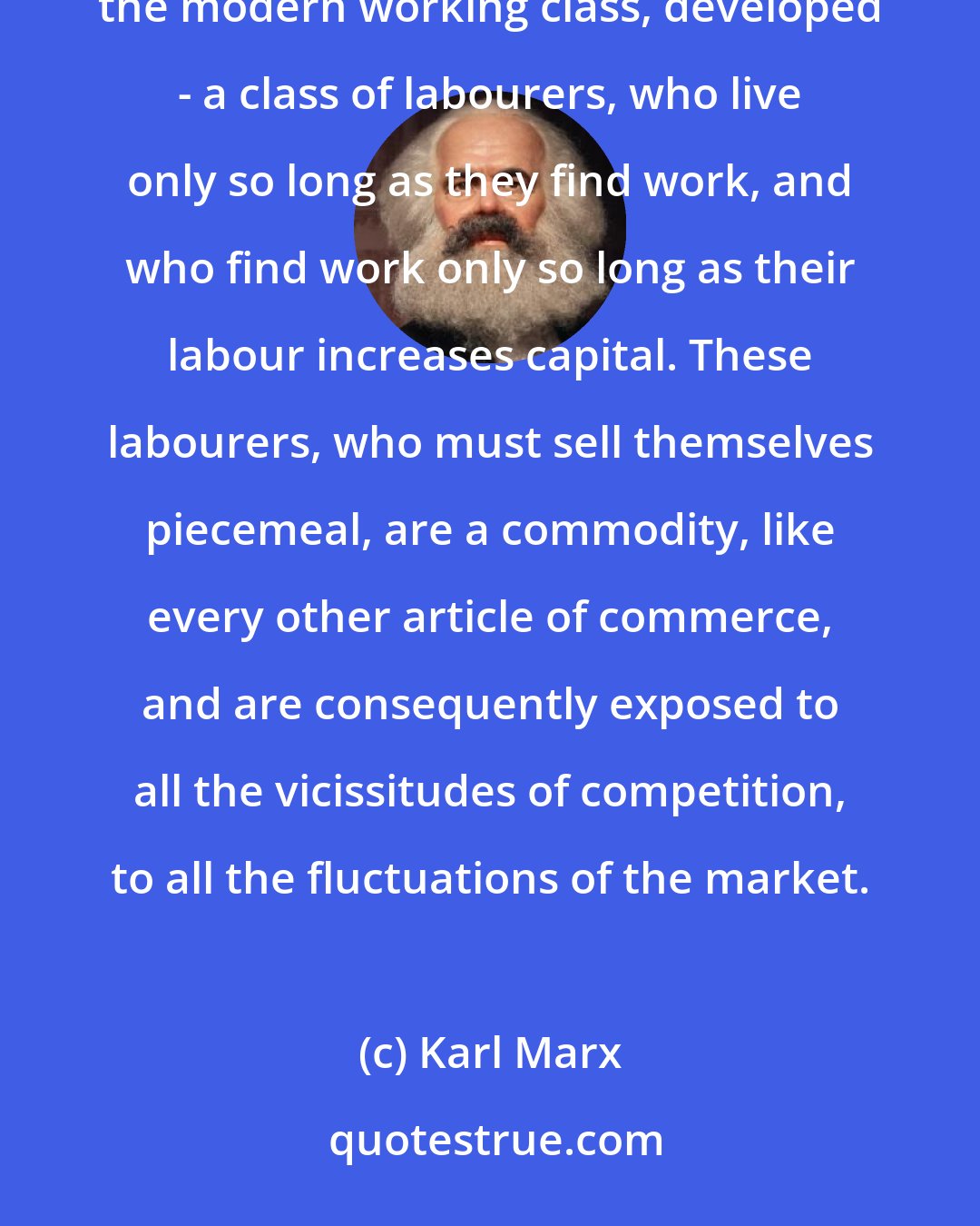 Karl Marx: In proportion as the bourgeoisie, i.e., capital, is developed, in the same proportion is the proletariat, the modern working class, developed - a class of labourers, who live only so long as they find work, and who find work only so long as their labour increases capital. These labourers, who must sell themselves piecemeal, are a commodity, like every other article of commerce, and are consequently exposed to all the vicissitudes of competition, to all the fluctuations of the market.