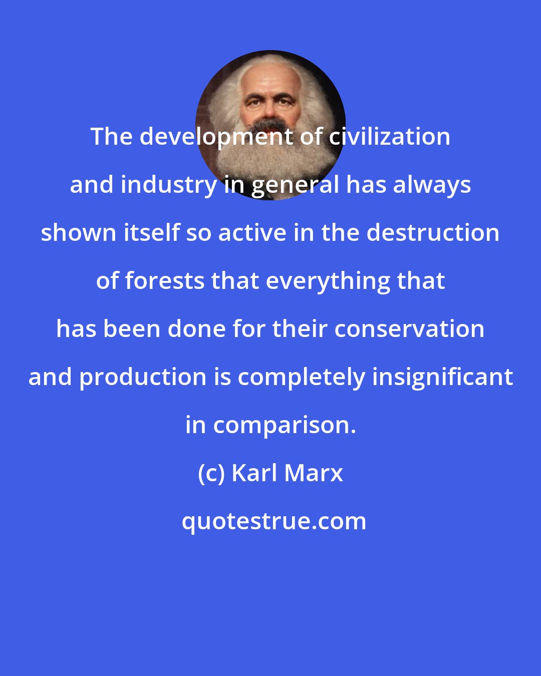 Karl Marx: The development of civilization and industry in general has always shown itself so active in the destruction of forests that everything that has been done for their conservation and production is completely insignificant in comparison.