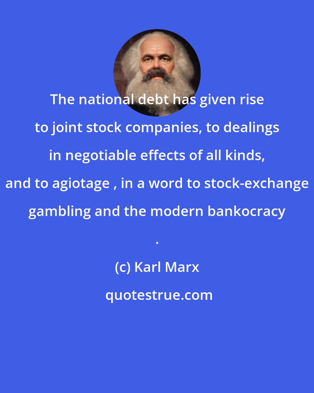 Karl Marx: The national debt has given rise to joint stock companies, to dealings in negotiable effects of all kinds, and to agiotage , in a word to stock-exchange gambling and the modern bankocracy .