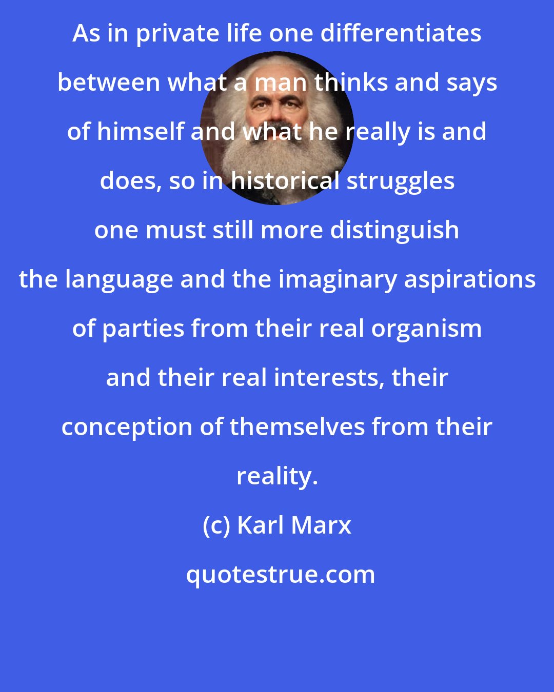 Karl Marx: As in private life one differentiates between what a man thinks and says of himself and what he really is and does, so in historical struggles one must still more distinguish the language and the imaginary aspirations of parties from their real organism and their real interests, their conception of themselves from their reality.