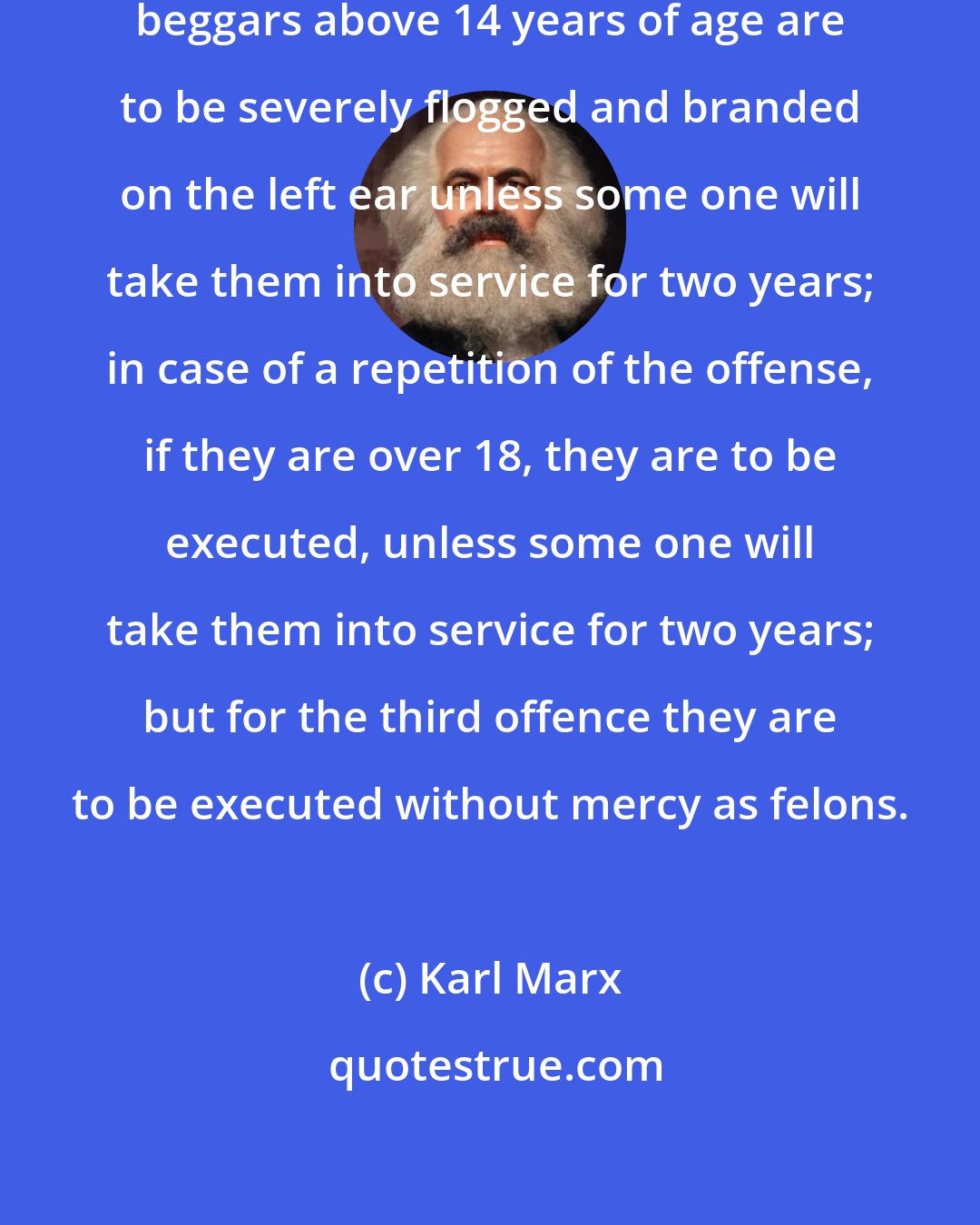 Karl Marx: English law in 1572 decreed that beggars above 14 years of age are to be severely flogged and branded on the left ear unless some one will take them into service for two years; in case of a repetition of the offense, if they are over 18, they are to be executed, unless some one will take them into service for two years; but for the third offence they are to be executed without mercy as felons.