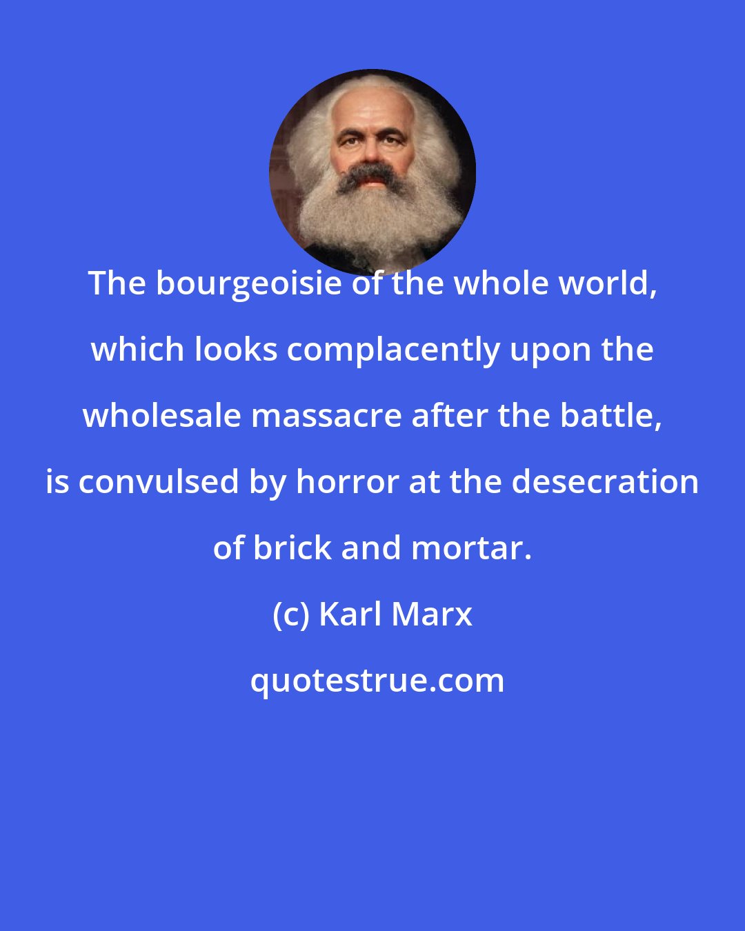 Karl Marx: The bourgeoisie of the whole world, which looks complacently upon the wholesale massacre after the battle, is convulsed by horror at the desecration of brick and mortar.